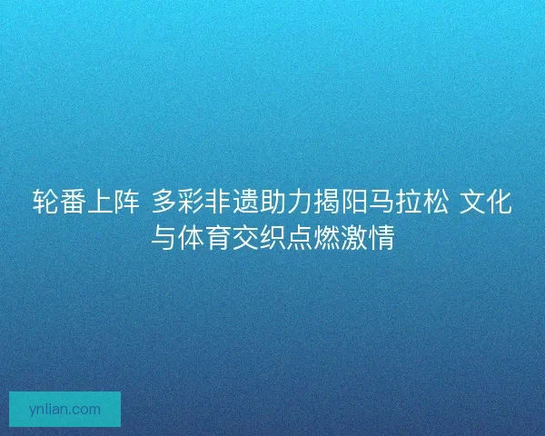 轮番上阵 多彩非遗助力揭阳马拉松 文化与体育交织点燃激情