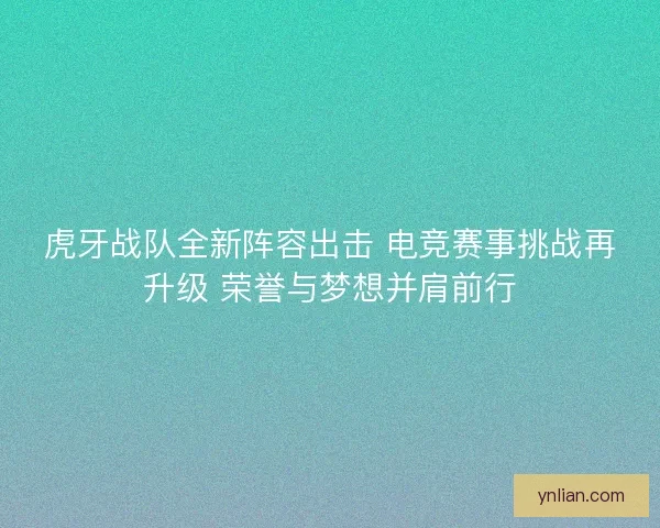 虎牙战队全新阵容出击 电竞赛事挑战再升级 荣誉与梦想并肩前行