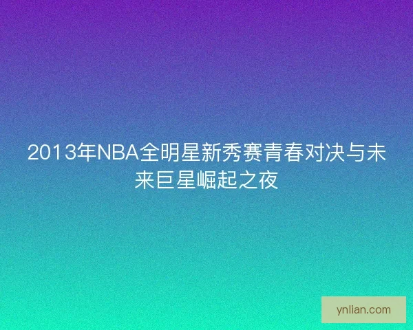 2013年NBA全明星新秀赛青春对决与未来巨星崛起之夜