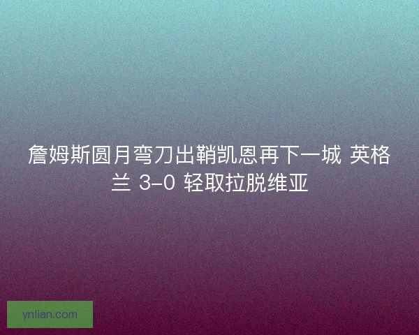 詹姆斯圆月弯刀出鞘凯恩再下一城 英格兰 3-0 轻取拉脱维亚