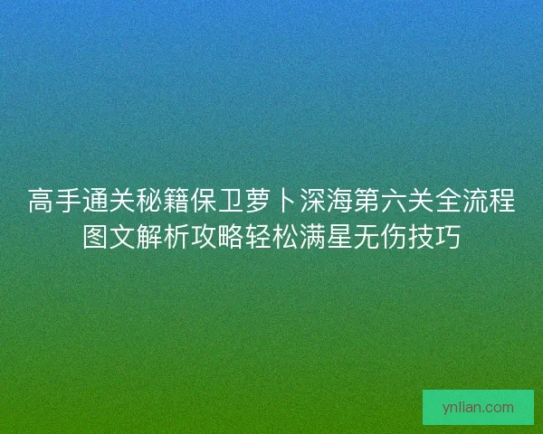 高手通关秘籍保卫萝卜深海第六关全流程图文解析攻略轻松满星无伤技巧