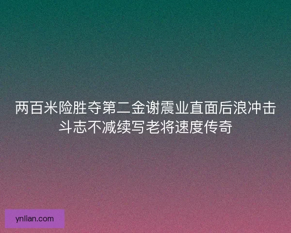 两百米险胜夺第二金谢震业直面后浪冲击斗志不减续写老将速度传奇