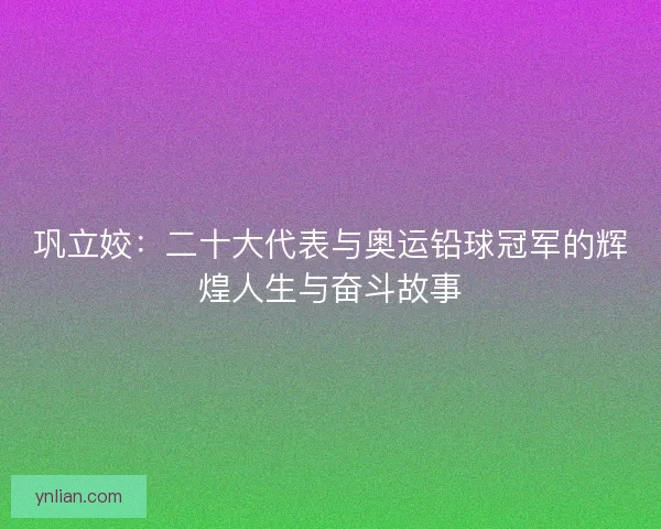 巩立姣：二十大代表与奥运铅球冠军的辉煌人生与奋斗故事