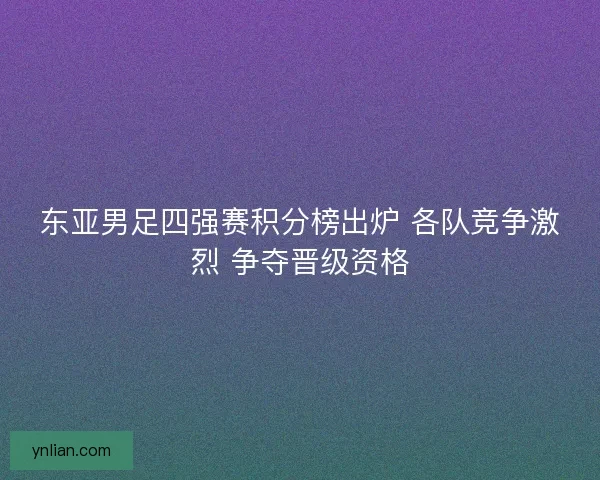 东亚男足四强赛积分榜出炉 各队竞争激烈 争夺晋级资格