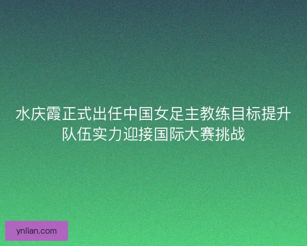 水庆霞正式出任中国女足主教练目标提升队伍实力迎接国际大赛挑战