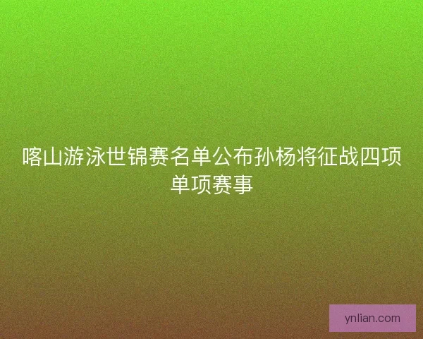 喀山游泳世锦赛名单公布孙杨将征战四项单项赛事