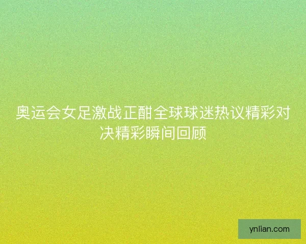 奥运会女足激战正酣全球球迷热议精彩对决精彩瞬间回顾