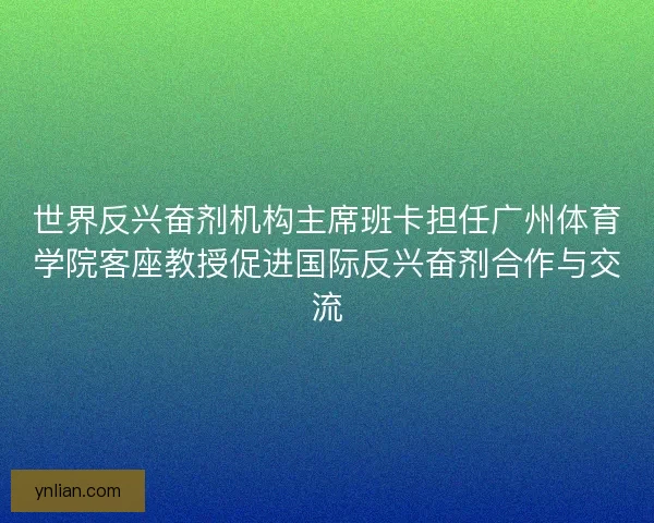 世界反兴奋剂机构主席班卡担任广州体育学院客座教授促进国际反兴奋剂合作与交流