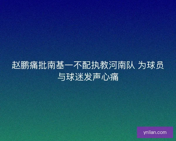 赵鹏痛批南基一不配执教河南队 为球员与球迷发声心痛