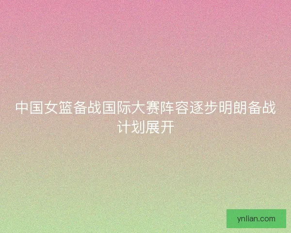 中国女篮备战国际大赛阵容逐步明朗备战计划展开