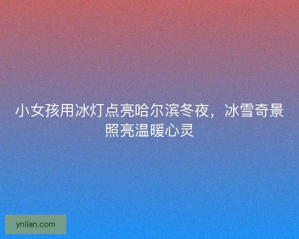 小女孩用冰灯点亮哈尔滨冬夜，冰雪奇景照亮温暖心灵