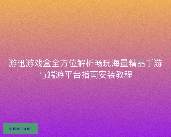 游迅游戏盒全方位解析畅玩海量精品手游与端游平台指南安装教程