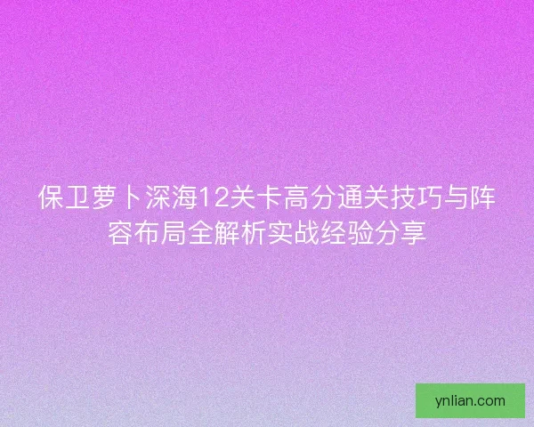 保卫萝卜深海12关卡高分通关技巧与阵容布局全解析实战经验分享