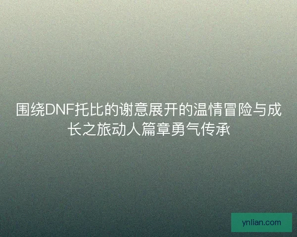 围绕DNF托比的谢意展开的温情冒险与成长之旅动人篇章勇气传承