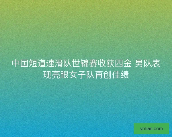 中国短道速滑队世锦赛收获四金 男队表现亮眼女子队再创佳绩