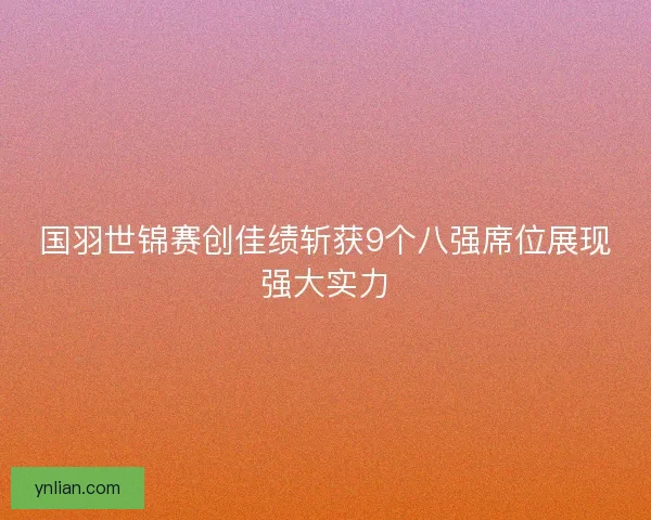国羽世锦赛创佳绩斩获9个八强席位展现强大实力