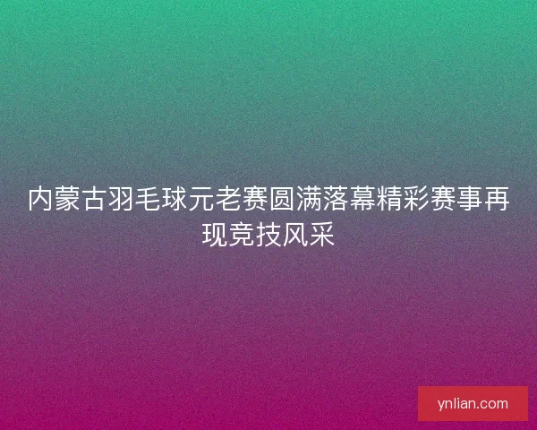 内蒙古羽毛球元老赛圆满落幕精彩赛事再现竞技风采