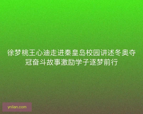徐梦桃王心迪走进秦皇岛校园讲述冬奥夺冠奋斗故事激励学子逐梦前行